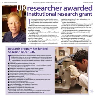 14 | AMERICAN CANCER SOCIETY ADVERTISING SUPPLEMENT TO THE LEXINGTON HERALD-LEADER	 FEBRUARY 24, 2013
T
he American Cancer Society,through support from Relay For Life,is
helping to find cures into better methods to detect,treat and prevent
cancers.That includes finding cures in Kentucky,at the University of
Kentucky.
Dr.Brett Spear,professor of microbiology,immunology and molecular
genetics at UK,has been awarded an American Cancer Society institutional
research grant to be used as seed money for the initiation of projects by
promising junior investigators.
The funding level is $270,000,which began Jan.1,2013,and will be spread
over the next three years.
Spear will lead a local peer review committee,which will have the op-
portunity to fund several new faculty members conducting promising cancer
research at UK’s College of Medicine.
“Cancer is a complicated disease,”Spear said.“People tend to think of it as
one type when in reality it’s many diseases.
“I’m passionate about research to understand the disease,and by under-
standing it you can treat it better,”he added.“I also have a desire to help
patients and their families cope.”
For Spear,cancer is also personal.
“When my wife was diagnosed with breast cancer,it hit home.And I’ve had
close friends who have died,”Spear said.“By prolonging lives by three,four,
five or more years and providing more birthdays,it can have a huge impact
for patients and for their families.
“Our goal is to totally cure cancer,but to improve one’s quality of life is
valuable,”he added.“Celebrating more birthdays is hugely impactful for
patients and their families.”
As of Jan.1,eight investigators in Kentucky will be funded by the American
Cancer Society for a total of $3.25 million.Three are associated with UK,four
with the University of Louisville and one with Hosparus Inc.
Spear joins Dr.Edward Partridge at the University of Alabama at Birming-
ham and Dr.ScottW.Hiebert atVanderbilt University Medical Center as the
third researcher in the mid-south to receive an institutional research grant.
UK
Research program has funded
$4 billion since 1946
T
he American Cancer Society’s research program was founded in 1946 and has funded approximately
$4 billion in cancer research since that time.This is the largest non-profit,non-governmental source of
cancer research funds in the United States,with an annual investment of approximately $150 million.
Scientists supported by the Society have made great contributions.For example,its researchers and
investigators have:
 Established the link between cigarette smoking and lung cancer.
 Demonstrated the effectiveness of the Papanicolaou (Pap) smear in detecting cervical cancer at an early
stage,decreasing deaths by more than 70 percent.
 Developed cancer-fighting drugs (5-FU) and biologic response modifiers (interferon).
 Dramatically increased the cure rate for childhood leukemia to more than 85 percent.
 Developed monoclonal antibodies to treat lymphoma and breast cancer.
 Shown the importance of estrogen receptors in breast cancer.
 Shown the proficiency of the estrogen antagonist,tamoxifen,in preventing breast cancer recurrence and
reducing incidence in high-risk women.
 Proven the safety and effectiveness of mammograms.
 Proven the efficacy of lumpectomy plus radiation compared with mastectomy for some breast cancers.
 Created hormonal therapy for prostate cancer.
 Developed the prostate-specific antigen (PSA) screening test.
 Defined the role of new blood vessels (angiogenesis) in tumor growth.
 Defined the structure of DNA,the genetic material.
 Discovered cancer-causing genes and tumor suppressor genes.
 Discovered breast and colon cancer susceptibility genes.
The success of the American Cancer Society’s research program is exemplified by the fact that 46 Nobel
Prize winners received grant support from the Society prior to receiving these awards.
researcher awarded
institutional research grant
Dr. Brett Spear
 