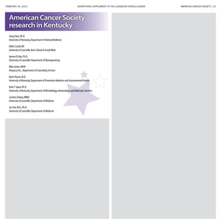 FEBRUARY 24, 2013 ADVERTISING SUPPLEMENT TO THE LEXINGTON HERALD-LEADER	 AMERICAN CANCER SOCIETY | 15
Gang Chen,Ph.D.
University of Kentucky,Department of Internal Medicine
Edith Crumb,MS
University of Louisville,Kent School of SocialWork
Ayman El-Baz,Ph.D.
University of Louisville,Department of Bioengineering
Ellen Green,MSW
Hosparus Inc.,Department of Counseling Services
Kevin Pearce,M.D.
University of Kentucky,Department of Preventive Medicine and Environmental Health
BrettT.Spear,Ph.D.
University of Kentucky,Department of Microbiology,Immunology and Molecular Genetics
SuchetaTelang,MBBS
University of Louisville,Department of Medicine
JunYan,M.D.,Ph.D.
University of Louisville,Department of Medicine
American Cancer Society
research in Kentucky
 