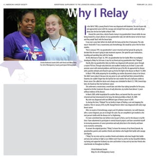 4 | AMERICAN CANCER SOCIETY ADVERTISING SUPPLEMENT TO THE LEXINGTON HERALD-LEADER	 FEBRUARY 24, 2013
I
n the fall of 1988,a young friend of mine was diagnosed with leukemia.She was 8 years old
and approached cancer with the courage and strength that many adults could only dream
about,but she lost her battle in March 1989.
Around the same time,a doctor found a lump in my grandmother’s breast while she was
being treated for a heart ailment.In true grandmother style,she told the doctor to fix her heart
and they would“deal”with the breast later.
It was over a year later before she dealt with the lump and by then it had grown.The only
way to“deal with it”was a mastectomy and chemotherapy.She would be cancer-free for three
months.
Then in January 1991,my grandmother’s cancer returned and had spread.By spring she
decided that she wasn’t going to take treatment anymore.She opted for pain medications,
traveling and spending time with her family.
On the afternoon of Sept.16,1991,my grandmother lost her battle.When my workplace
developed a Relay For Life team,it was for my friend and my grandmother that I“Relayed.”
Shortly after my grandmother died,my father was diagnosed with prostate cancer through
a routine PSA test.Through early detection and excellent medical care,he lived 12 years with
prostate cancer with minimal problems until the last year of his life.He approached his disease
with a positive attitude and refused to give up.He lost his fight to the disease on March 14,2004.
In March 1998,while preparing for my wedding,my mother discovered a lump in her breast.
She didn’t worry about it because she was prone to cysts and had had them removed before;
however,she couldn’t forget that she had lost her own mother five and a half years earlier to
breast cancer.She called her doctor and a biopsy was scheduled for March 23,1998.Several days
later,she found out that she had breast cancer.
She underwent a mastectomy a month later and other than taking tamoxifen for five years,
required no further treatment.Because of early detection,my mother lived almost 12 years
without evidence of the disease.
In March 2009,while hospitalized for another illness,we learned that the cancer had
returned and had metastasized to her lung.She died peacefully on March 20,2009.
My sister was diagnosed with two different types of breast cancer in 2001.
So,during this time,I“Relayed”for my family in hopes of finding a cure and stopping this
madness.Then in January 2010,my life changed forever when I was diagnosed with early stage
breast cancer.
After six rounds of chemotherapy,surgery and 30 radiation treatments,I am well.However,
after a cancer diagnosis,you are no longer the same.You are compelled to get involved so the
next person’s battle with the disease isn’t as frightening.
I’m more committed than ever before to do my part to find a cure for this disease in my life-
time.I have volunteered to participate in several research projects and have committed myself
to increasing awareness of cancer prevention and early detection in the minority and lower
socio-economic community.
To answer the original question,I“Relay”to honor the memory of my friend,Quanah,my
grandmother,parents and countless friends and relatives who fought their battle with courage
and dignity.
I“Relay”for my sister and my countless friends and relatives who have fought their battle
and won,but continue to fight so our children won’t have to;and for my four beautiful children,
my loving and supportive husband,my sister and brother-in-law,and my two dear friends who
stood beside me throughout my illness.
	 ChristieRedmondJouette
	 RelayForLifeofMontgomeryCounty
Christie Redmond Jouette (left) with friend and fellow Relay
For Life of Montgomery County participant Brittany Coyle.
Why I Relay
 
