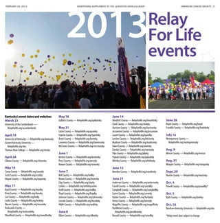 FEBRUARY 24, 2013 ADVERTISING SUPPLEMENT TO THE LEXINGTON HERALD-LEADER	 AMERICAN CANCER SOCIETY | 5
Relay
ForLife
events
2013
Kentucky’s event dates and websites:
March 22
University of the Cumberlands —
Relayforlife.org/ucumberlands
April 19
University of Kentucky — Relayforlife.org/kentucky
Eastern Kentucky University —
Relayforlife.org/eku
Thomas More College — Relayforlife.org/tmcky
April 26
Clinton County — Relayforlife.org/clintonky
May 10
Casey County — Relayforlife.org/caseyky
Scott County — Relayforlife.org/scottky
Wayne County — Relayforlife.org/wayneky
May 17
Boyd County — Relayforlife.org/boydky
Knox County — Relayforlife.org/knoxky
Lee County — Relayforlife.org/leeky
Leslie County — Relayforlife.org/leslieky
Mason County — Relayforlife.org/masonky
Rockcastle County —
Relayforlife.org/rockcastleky
Woodford County — Relayforlife.org/woodfordky
May 18
Gallatin County — Relayforlife.org/gallatinky
May 31
Grant County — Relayforlife.org/grantky
Fayette County — Relayforlife.org/fayetteky
Knott County — Relayforlife.org/knottky
Lawrence County — Relayforlife.org/lawrenceky
McCreary County — Relayforlife.org/mccrearyky
June 1
Kenton County — Relayforlife.org/kentonky
Perry County — Relayforlife.org/perryky
Rowan County — Relayforlife.org/rowanky
June 7
Bell County — Relayforlife.org/bellky
Boone County — Relayforlife.org/booneky
Clay County — Relayforlife.org/clayky
Corbin — Relayforlife.org/whitleycorbin
Estill County — Relayforlife.org/estillky
Floyd County — Relayforlife.org/floydky
Johnson County — Relayforlife.org/johnsonky
Lincoln County — Relayforlife.org/lincolnky
Wolfe County — Relayforlife.org/wolfeky
June 8
Elliott County — Relayforlife.org/elliottky
June 14
Breathitt County — Relayforlife.org/breathittky
Clark County — Relayforlife.org/clarkky
Harrison County — Relayforlife.org/harrisonky
Jessamine County — Relayforlife.org/jessamine
Laurel County — Relayforlife.org/laurelky
Letcher County — Relayforlife.org/letcherky
Madison County — Relayforlife.org/madisonky
Owen County — Relayforlife.org/owenky
Owsley County — Relayforlife.org/owsleyky
Pike County — Relayforlife.org/pikeky
Pulaski County — Relayforlife.org/pulaskiky
Whitley County — Relayforlife.org/whitleyky
June 15
Menifee County — Relayforlife.org/menifeeky
June 21
Anderson County — Relayforlife.org/andersonky
Carroll County — Relayforlife.org/carrollky
Campbell County — Relayforlife.org/campbellky
Carter County — Relayforlife.org/carterky
Harlan County — Relayforlife.org/harlanky
Henry County — Relayforlife.org/henryky
Magoffin County — Relayforlife.org/magoffinky
Pendleton County —
Relayforlife.org/pendletonky
Russell County — Relayforlife.org/russellky
June 28
Boyle County — Relayforlife.org/boyle
Franklin County — Relayforlife.org/franklinky
July 12
Montgomery County —
Relayforlife.org/montgomeryky
Aug. 9
Mercer County — Relayforlife.org/mercer
Aug. 31
Morgan County — Relayforlife.org/morganky
Sept. 20
Martin County — Relayforlife.org/martinky
Oct. 4
Powell County — Relayforlife.org/powellky*
Oct. 5
Bath County — Relayforlife.org/bathky
Oct. 18
Northern Kentucky University — Relayforlife.org/nku
*Relay event date subject to change
 