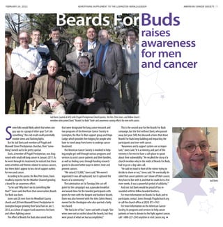 FEBRUARY 24, 2013 ADVERTISING SUPPLEMENT TO THE LEXINGTON HERALD-LEADER	 AMERICAN CANCER SOCIETY | 7
S
ome folks would likely admit that when one
guy says to a group of other guys“Let’s do
something,”the end result could potentially
involve sirens and flashing lights.
But for Jud Davis and members of Pisgah and
Maxwell Street Presbyterian churches,their“some-
thing”turned out to be pretty special.
Davis,a member of Pisgah Presbyterian,was diag-
nosed with small cell lung cancer in January 2011.As
he went through his treatment,he noticed that there
were activities and themes related to various cancers,
but there didn’t appear to be a lot of support outlets
for men and cancer.
According to his pastor,the Rev.Pete Jones,Davis
recalled a reporter for theWeather Channel growing
a beard for an awareness effort.
“So he said‘Why don’t we do something like
that?’”Jones said.And from that conversation,Beards
For Buds was born.
Jones said 20 men from hisWoodford County
church and 20 from Maxwell Street Presbyterian in
Lexington began growing their facial hair on Jan.1,
2012,as a show of support and awareness for Davis
and others fighting cancer.
The effort of Beards For Buds also raised funds
that were designated for lung cancer research and
two programs of the American Cancer Society in
Lexington,the ManTo Man support group and Hope
Lodge,which provides free lodging for people who
have to travel away from home to undergo cancer
treatment.
The American Cancer Society is involved in help-
ing people get well through various programs and
services to assist cancer patients and their families,
as well as finding cures through funding research
grants to discover better ways to detect,treat and
prevent cancers.
“We raised $13,000,”Jones said.“We weren’t
organized.It was all haphazard,but it captured the
hearts of a community.”
The culmination on FatTuesday (the cut-off
point for the campaign) was a pancake breakfast
and award show for the bearded participants with
prizes for men with the longest and bushiest beards.
Davis was also honored with the John Calvin Award,
named for the theologian who also sported a fairly
nice beard.
“We had a lot of fun,”Jones said with a laugh.“Our
wives were not as excited about the beards,but they
were proud of what we had accomplished.”
This is the second year for the Beards For Buds
campaign,but the first without Davis,who passed
away last year.Still,the idea and actions that drove
Beards For Buds keep building and impacting the
participants and men with cancer.
“Awareness and a support system are so impor-
tant,”Jones said.“It is a ministry,and part of this
ministry is for men to have a safe place to speak
about their vulnerability.”He recalled the story of a
church member who,in the midst of Beards For Buds,
had to go on a big sales call.
“He said he stood in front of the mirror trying to
decide to shave or not,”Jones said.“He eventually de-
cided that cancer patients can’t shave off their cancer,
they have to live with it,and that he could do it a few
more weeks.It was a powerful symbol of solidarity.”
And one Jud Davis would be proud of has re-
sounded with his fellow bearded brothers.
For more information on Beards For Buds and to
participate,contact Jones through Pisgahchurch.org
or call the church office at (859) 873-4161.
For more information on the American Cancer
Society,its programs and services to help cancer
patients or how to donate to the fight against cancer,
call 1-800-227-2345 anytime or visit Cancer.org.
Beards ForBuds
raises
awareness
for men
and cancer
Jud Davis (seated at left) with Pisgah Presbyterian Church pastor, the Rev. Pete Jones, and fellow church
members who joined Davis’“Beards For Buds”fund- and awareness-raising efforts for men with cancer.
Jud Davis
 