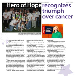 8 | AMERICAN CANCER SOCIETY ADVERTISING SUPPLEMENT TO THE LEXINGTON HERALD-LEADER	 FEBRUARY 24, 2013
Hero of Hoperecognizes
triumph
over cancer
Cancer survivor Liz Burchett (center) with members of her first Relay For Life
team at the 2011 American Cancer Society Relay For Life of Boyle County event.
F
or cancer patients,hope can take on a whole new
meaning.
It moves beyond being a casual word and
becomes something tangible that is carried like a
coin in a pocket or held tightly like a stuffed animal or a
loved one’s hand.
Survivors can be an embodiment of that hope to prove
that cancer can be overcome.For Liz Burchett of Danville,
hope is more than a word.And as a cancer survivor,she is
a hero of hope.
Burchett,27,actually had that title bestowed upon her
by the American Cancer Society in 2012.The Society’s Hero
of Hope program recognizes those who have triumphed
over cancer,significantly contributed as a volunteer to the
organization,and also has made an impact in the lives of
others.
It was two years earlier that Burchett started exhibiting
symptoms of severe headaches and seizures that impacted
her daily routine.A precautionary MRI was scheduled and
she was about to begin student teaching as part of her
master’s program at Morehead State University when her
MRI was rescheduled for an earlier date.Following that
MRI,doctors discovered a mass on Burchett’s brain that
was the size of a baseball.
“It was crazy,”she recalled.“Everything happened so
fast.Before this,I had not really been in contact with
cancer.”
Following surgery at University of Kentucky Chandler
Hospital and a year’s round of oral chemotherapy,the
tumor’s growth had stopped.
“They were not able to remove all of the tumor because
it is too deep in the brain and they can’t dig that deep,”
Burchett explained,adding that she still has 20 percent of
the tumor in her brain.
Still,her attitude is full of hope and she decided to share
that attitude and that hope with others by participating in
the American Cancer Society’s Relay For Life.
“I had heard about Relay For Life and I knew I wanted
to fight cancer,”Burchett said.“I feel very blessed that they
found my cancer in time.”
Relay For Life is the Society’s signature activity and of-
fers everyone in a community an opportunity to partici-
pate in the fight against cancer.At a Relay For Life event,
teams of people camp out overnight and take turns walk-
ing or running around a track or walking path in darkness
to represent a patient’s cancer diagnosis until daybreak ,
and a new sense of hope.
While undergoing chemotherapy in October 2010,Bur-
chett started a Relay For Life team in Boyle County with
family,friends and members of her church,Worldstown
Road Church of God.
Recognizing her determination to raise awareness and
help others prompted Burchett’s selection as a Hero of
Hope by the Society.
“Cancer affects all of us and being a Hero of Hope is
important to me,”she said.“I have heard a lot of stories
about people who the American Cancer Society has helped
through Hope Lodge and research,for example.And I love
to tell others about my journey.”
Burchett is proud to tell of her Relay For Life team’s
accomplishments and how,in the long run,she has the hope
that they can make an impact in the fight against cancer.
“Even though our team is small and made up of family
and friends,I can share my testimony and help raise
money to find cures,”Burchett added.“I never believed
how many people the American Cancer Society helped
until cancer impacted me.Now,I am so blessed that I can
fight and I have brought a team of fighters with me.
“The American Cancer Society has funded 46 research-
ers who have won the Nobel Prize.That’s amazing!”she
said.“So we can make a huge difference in the world.”
And it can start with hope.
For more information about the American Cancer Soci-
ety or Relay For Life,call 1-800-227-2345 or visit Cancer.
org or Relayforlife.org.
Liz Burchett
 