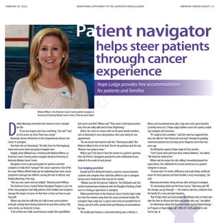 FEBRUARY 24, 2013 ADVERTISING SUPPLEMENT TO THE LEXINGTON HERALD-LEADER	 AMERICAN CANCER SOCIETY | 9
MelanieWilson is the American Cancer Society patient navigator at
University of Kentucky Markey Cancer Center. | PhotobyJamesMorris
helps steer patients
through cancer
experience
Patient navigator
Hope Lodge provides free accommodations
for patients and families
D
ebbie Manning remembers the moment cancer changed
her life.
“It was last August and I was crocheting,”she said.“I had
an itch across my chest.There was a lump.”
Manning’s doctor referred her to the Comprehensive Breast Care
Center in Lexington.
And there she sat“devastated,”90 miles from her Flemingsburg
home and unsure what was going to happen next.
Happily,what followed was a meeting with MelanieWilson,an
American Cancer Society patient navigator based at University of
Kentucky Markey Cancer Center.
Navigators serve as personal guides for patients and their
caregivers to help them“navigate”the cancer experience.One of the
first ways Wilson offered help was by explaining that some cancer
treatments damage hair follicles causing the hair to fall out,and
finding Manning a free wig.
“She was very sweet and very helpful,”Manning said ofWilson.
The American Cancer Society Patient Navigator Program is just one
of the many programs that help patients,their families and caregivers
manage the impact of cancer on their lives so they can focus on get-
ting well.
Wilson says that she will often just talk to new cancer patients
at length,visiting them during treatment to ease their anxiety.Still,
some stories can bring her to tears.
“A lot of them are really scared because maybe their grandfather
had cancer and died,”Wilson said.“They come in with preconceived
fears that are really valid and at times frightening.”
Others she comes in contact with can be upset family members,
such as Manning’s 6-year-old grandson,who came along for one
appointment.
“No one knows how hard he took this,”Manning recalled.“But
Melanie talked to him on his level.She let my grandson pick the wig
‘Mamaw’was going to wear.”
Wilson says if she doesn’t have the answer to a patient’s question,
then she’ll find it.Navigators provide free and confidential service
tailored to the needs of each person.
Free lodging provided
Donald andTerri McDaniel shared a common concern between
a patient and caregiver.How could they afford to stay in Lexington
during cancer treatments that may last for weeks?
“Melanie was the first person I talked to,”Terri McDaniel said.She
and her husband were burdened with the thought of finding a hotel
room or renting an apartment in Lexington.
Wilson pointed them to the American Cancer Society Hope Lodge
less than five minutes away from the cancer treatment facility.The
Lexington Hope Lodge has 32 guest rooms that are provided free of
charge,and each with a private bath and sleeping accommodations
for two.
The facility also features a community dining area,a kitchen,a
library and recreational areas,plus a day room and a guest laundry.
Currently,there are 31 Hope Lodge facilities across the country,includ-
ing Lexington and Cincinnati.
“It’s rough on the caretakers,”saidTerri,who has supported the
man she calls her“best friend and soul mate”through his grueling
treatment protocol since his lung cancer diagnosis more than two
years ago.
The McDaniels stayed at Hope Lodge for four months.
“I don’t know what we’d have done without Melanie,”she added.
“We think the world of her.”
Wilson said she enjoys her role,calling it rewarding beyond her
expectations.She celebrated her second anniversary as a patient
navigator in January.
“To know that I’ve made a difference and made things a little bit
easier for these patients and their families is very encouraging,”she
said.
Manning remembers being nervous after arriving in Lexington.
“It’s devastating when you first hear‘cancer,’”Manning said.“All
the changes you go through — the sickness,hair loss,confusion from
the family.It’s a very,very bad situation.
“But it helps when you have people like Melanie who sit down and
take the time to tell you that there are people who care,”she added.
For information about the American Cancer Society Patient Naviga-
tor Program or Hope Lodge,call 1-800-227-2345 anytime or visit
Cancer.org.
 