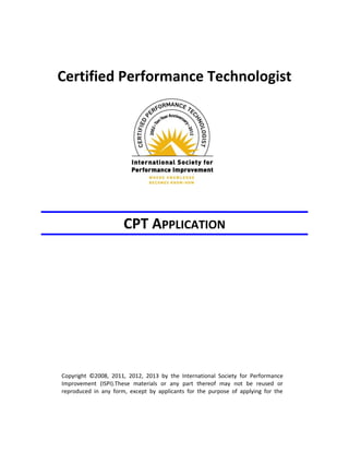 Certified Performance Technologist
CPT APPLICATION
Copyright ©2008, 2011, 2012, 2013 by the International Society for Performance
Improvement (ISPI).These materials or any part thereof may not be reused or
reproduced in any form, except by applicants for the purpose of applying for the
 