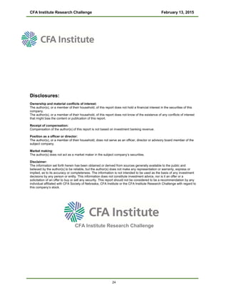CFA Institute Research Challenge February 13, 2015
Disclosures:
Ownership and material conflicts of interest:
The author(s), or a member of their household, of this report does not hold a financial interest in the securities of this
company.
The author(s), or a member of their household, of this report does not know of the existence of any conflicts of interest
that might bias the content or publication of this report.
Receipt of compensation:
Compensation of the author(s) of this report is not based on investment banking revenue.
Position as a officer or director:
The author(s), or a member of their household, does not serve as an officer, director or advisory board member of the
subject company.
Market making:
The author(s) does not act as a market maker in the subject company’s securities.
Disclaimer:
The information set forth herein has been obtained or derived from sources generally available to the public and
believed by the author(s) to be reliable, but the author(s) does not make any representation or warranty, express or
implied, as to its accuracy or completeness. The information is not intended to be used as the basis of any investment
decisions by any person or entity. This information does not constitute investment advice, nor is it an offer or a
solicitation of an offer to buy or sell any security. This report should not be considered to be a recommendation by any
individual affiliated with CFA Society of Nebraska, CFA Institute or the CFA Institute Research Challenge with regard to
this company’s stock.
CFA Institute Research Challenge
24
 