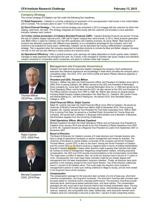 CFA Institute Research Challenge February 13, 2015
Company Strategy
The current strategy of Cabela's can fall under the following four headlines:
(1) Retail Expansion - Cabela's is currently undergoing an expansion of its next-generation retail stores in the United States
and in Canada. The company plans to open 13-15 retail stores per year.
(2) Omni-Channel Strategy – The omni-channel strategy was embarked in 2012 to engage with the customer by direct mail
catalog, retail store, and web. This strategy integrates all contact points with the customer and provides a more seamless
transition between each medium.
(3) Further market penetration of Cabela's Branded Products (CBP) - Cabela's Branded Products are almost 10 times
the size of Cabela's largest national brand. CBP sell for higher margins than name brands. In 2013, these products generated
over $800 million in sales for Cabela's and had 30% penetration into Cabela's business. Its Good, Better, Best hierarchy of
products has attracted customers with different price elasticity. It is a competitive advantage for the company, and it will
continue to be exploited for future years. Additionally, Cabela's can be described has having a differentiation competitive
strategy. This is apparent when the company expanded its branded products to include the Best and Better category, focusing
not only on the cost but also offering a unique product at a premium price.
(4) Operational Efficiency - With a cyclical business cycle, earnings are highly dependent on fourth quarter sales, Cabela's
manages to keep expenses low throughout the year. As a result, it has managed to maintain high gross margins and operating
margins compared to comparable sector companies, and plans to maintain these high margins.
Thomas Millner
CEO/Pres., 2009-Pres.
Ralph Castner
CFO, 2003-Pres.
Michael Copeland
COO, 2010-Pres.
Management and Corporate Governance
Cabela's has eight primary executive leaders managing the company. Each professional
executive has extensive experience and knowledge in retail which provides the company with a
competitive edge. The CEO, CFO, and COO's profile are below (Please reference appendix 2
for complete list).
President and CEO, Thomas Millner
Thomas L. Millner has been the Chief Executive Officer and President of Cabela's since April 6,
2009. Prior to joining Cabela's, Mr. Millner served as the CEO and President of Remington
Arms Company Inc. since April 1999. He joined Remington Arms Co. in 1994 and served as its
Chief Operating Officer until be become the CEO. He also served as the CEO and President of
The Pilliod Cabinet Company from 1987 to 1994. Mr. Millner also serves on several boards,
including Retail Industry Leaders Association Pac, Best Buy Co., Cabela's, Old London Foods
and Atlanta Belting Co., and RACI Holding Inc. He earned a B.A. from Randolph Macon
College in 1976.
Chief Financial Officer, Ralph Castner
Ralph W. Castner has been the Chief Financial Officer since 2003 at Cabela's. He served as
Chairman of World's Foremost Bank from March 2006 to November 2010. Prior to joining
Cabela's, Mr. Castner served as Vice President for First Data Corporation from 1990 to 2000.
Prior to joining First Data, he served as a Certified Public Accountant for Touche Ross and
Company. He earned both a Master’s in Business Administration and a Bachelor of Business
Administration degrees from the University of Nebraska.
Chief Operations Officer, Michael Copeland
Michael Copeland has been the Chief Operations Officer and an Executive Vice President at
Cabela's since January 2010 and served as its Vice President of Retail Operations from 2007
to 2010. Mr. Copeland served as a Regional Vice President at Lowe's from September 2001 to
November 2007.
Board of Directors
The Board of Directors for Cabela's consists of 8 male directors and 2 female directors who
have a range of experience necessary to advise management and review its activities. The
Chairman of the Board is James Cabela, co-founder of the company and former President.
Thomas Millner, current CEO, is also on the board. Having the former President of Cabela’s
and the current CEO on the Board could be a negative factor in terms of holding shareholders'
long-term interests because it means other directors might suppress their opinions that might
be contrary to those of management. Regarding compensation matters, including executive
compensation, the CEO and COO provide recommendations to the Compensation Committee.
This might pose a conflict of interest. Also, six of the ten directors have a tenure of 11 years or
more. Consequently, this could mean these members might be too closely aligned with
management and not keep shareholders' long-term interests. Finally, all directors have stock
positions in the company except for the most recent director. Two of the directors collectively
have 4.1 percent of all Cabela's stock. This could make the directors more involved in
management's actions to make sure nothing unethical or illegal is at play, and be more vested
in the long-term future of the company.
Compensation
The compensation package for the executive team consists of a mix of base pay, short-term
incentive compensation, and long-term incentives. The short-term incentive plan provides cash
bonuses based on individual and/or corporate performance. The long-term incentives provide
restricted stock, performance-based restricted stock, and stock options. The compensation
packages are very much tied to key financial metrics that increase shareholder value. The key
financial metrics for 2013 were adjusted earnings per share, merchandise gross margin, total
revenue, expense, and comparable store sales. Additionally, each executive member owns
Cabela's stock but individually it amounts to less than 1 percent of total outstanding shares.
3
 