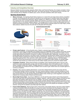 CFA Institute Research Challenge February 13, 2015
Industry and Competitive Overview
Because Cabela's has three business segments, Retail, Direct, and Financial Services, the company competes in three
distinct industries: Sporting Goods Stores, Mail Order, and Credit Card Issuing. The following will be an overview of all
three industries and an integration of Cabela's past, current, and future operations within each industry.
Sporting Goods Stores
• Mature Life Cycle - The Sporting Goods Stores industry is in a mature life cycle stage where extreme competition
is at play, and something that will continue to intensify for the coming years to increase market share (See figure
below for current market share distribution). Big-box retailers (e.g. Walmart and Target), internet based retailers
(e.g. backcountry.com), and other specialty retailers will continue to put pressure on price, to gain market share. An
example of this is in the athletic footwear segment. The average price for a pair of shoes has decreased due to the
intense promotional environment. This has made major sporting goods companies expand into high-margin, private-
label products. Cabela's has done this with both its soft goods and hard goods.
• Private Label Products - In the soft goods arena, Cabela’s customers have embraced ZONZ™ camo,
ColorPhase™ technology, the Regulator and Instigator bows and OutfitHER® clothing. Cabela’s hard goods’ brands
include Euro Optics spotting scopes, and Northern Flight Waterfowl bags, decoys and blinds for hunters. In 2013,
private label products accounted for 30 percent of Cabela’s merchandise sales. Additionally, consumers buy more
private labels when the economy is not doing so well, so perhaps the macroeconomic situation of the past five years
has helped Cabela's penetrate the market more with its private labels. However, the U.S. is expected to continue to
recover and grow by 3.2%, 3.0%, and 2.4% in 2015, 2016, and 2017, respectively (Source: The World Bank).
Cabela's has found that during times of economic stability and prosperity the larger markets, for example Dallas,
choose the name brands (e.g. Under Armour) but the smaller markets continue to choose the Cabela's labels.
• Competitors’ Products - Staying with the theme of competition, Dick's Sporting Goods plans to roll out a new,
multi-brand outdoor specialty store concept under the Field and Stream name to 55 locations by 2017. Field and
Stream competes directly with Cabela's. Strategic placement of Cabela's next generation retail stores throughout
the United States and Canada will be key to Cabela's future success to gain market share and compete against its
numerous competitors.
• Firearms - Now, because Cabela's sells firearms, it must hold a federal firearms license and comply with the
Federal Brady Handgun Violence Prevention Act, which requires retailers to perform a presale background check
on consumers who want to buy hunting rifles. The background check either confirms that a sale can be made, the
sale must be denied or the sale should be delayed for further review. Stricter gun control regulations could prevent
Cabela's from increasing sales of firearms and ammunition.
• Recent High Firearm Sales - According to IBISWorld, over the past five years, firearms and hunting equipment
have driven sales within the sporting equipment category. However, under the firearms category, the past two years
have been the exception rather than the norm for Cabela's. The Aurora, Colorado shooting, the Sandy Hook
Elementary shooting and the re-election of the democratic president, Barack Obama, prompted consumers to flood
Cabela's and purchase an above-average number of firearms and ammunition during 2012 and 2013. It seems that
the more politicians talk about implementing stricter gun control laws the more people are motivated to buy them.
However, during 2014 we started to see these high levels stabilize.
• Firearm Sales Stabilizing - Moving beyond 2014, these levels could possibly decline in the future unless Cabela's
continues to advertise heavily the benefits of hunting to the market. According to the Pew Research Center, the
reason most people buy a gun is for protection and historically crime has been decreasing for the past decade.
Cabela's is not in the business of selling guns for protection; it's in the business of selling firearms and ammunition
for the purposes of hunting. Currently, Cabela's spends about 20 percent of selling, distribution, and administrative
expenses in advertisement. This is percentage that could very well increase because of this culture shift. Also, this
poll shows that people that own a gun are owning a gun less for hunting purposes. Again, this is a negative signal
for Cabela's because it will mean spending more advertising dollars in encouraging customers to buy more guns to
hunt rather than the market reaching this outcome on itself.
4
 