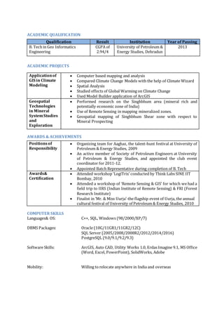ACADEMIC QUALIFICATION
ACADEMIC PROJECTS
AWARDS & ACHIEVEMENTS
COMPUTER SKILLS
Languages& OS: C++, SQL, Windows (98/2000/XP/7)
DBMS Packages: Oracle (10G/11GR1/11GR2/12C)
SQL Server (2005/2008/2008R2/2012/2014/2016)
PostgreSQL (9.0/9.1/9.2/9.3)
Software Skills: ArcGIS, Auto CAD, Utility Works 1.0, Erdas Imagine 9.1, MS Office
(Word, Excel, PowerPoint), SolidWorks, Adobe
Mobility: Willing to relocate anywhere in India and overseas
Qualification Result Institution Year of Passing
B. Tech in Geo Informatics
Engineering
CGPA of
2.94/4
University of Petroleum &
Energy Studies, Dehradun
2013
Applicationof
GIS in Climate
Modeling
 Computer based mapping and analysis
 Compared Climate Change Models with the help of Climate Wizard
 Spatial Analysis
 Studied effects of Global Warming on Climate Change
 Used Model Builder application of ArcGIS
Geospatial
Technologies
in Mineral
SystemStudies
and
Exploration
 Performed research on the Singhbhum area (mineral rich and
potentially economic zone of India)
 Use of Remote Sensing in mapping mineralized zones.
 Geospatial mapping of Singhbhum Shear zone with respect to
Mineral Prospecting
Positionsof
Responsibility
 Organizing team for Aaghaz, the talent-hunt festival at University of
Petroleum & Energy Studies, 2009
 An active member of Society of Petroleum Engineers at University
of Petroleum & Energy Studies, and appointed the club event
coordinator for 2011-12.
 Appointed Batch Representative during completion of B. Tech
Awards&
Certification
 Attended workshop ‘LogiTrix’ conducted by Think Labs SINE IIT
Bombay, 2010
 Attended a workshop of ‘Remote Sensing & GIS’ for which we had a
field trip to IIRS (Indian Institute of Remote Sensing) & FRI (Forest
Research Institute)
 Finalist in ‘Mr. & Miss Uurja’-the flagship event of Uurja, the annual
cultural festival of University of Petroleum & Energy Studies, 2010
 