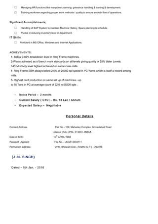  Managing HR functions like manpower planning, grievance handling & training & development.
 Training workmen regarding proper work methods / quality to ensure smooth flow of operations.
Significant Accomplishments;
 Handling of SAP System to maintain Machine History, Spare planning & schedule.
 Pivotal in reducing inventory level in department.
IT Skills
 Proficient in MS Office, Windows and Internet Applications.
ACHIEVEMENTS:
1- Below 0.02% breakdown level in Ring Frame machines.
2-Waste achieved as of bench mark standards on all levels giving quality of 25% Uster Levels.
3-Productivity level highest achieved on same class mills.
4- Ring Frame EBH always below 2.5% at 20000 spl speed in PC Yarns which is itself a record among
mills.
5- Highest card production on same set up of machines - up
to 55 Tons in PC at average count of 22.0 in 59200 spls .
- Notice Period – 2 months
- Current Salary ( CTC) – Rs. 18 Lac / Annum
- Expected Salary – Negotiable
Personal Details
Contact Address Flat No – 106, Mahadeo Complex, Ahmedabad Road
Udaipur (RAJ.) PIN- 313003 -INDIA
Date of Birth: 10
th
APRIL’1968
Passport (Applied) File No. - LKOA13403711
Permanent address VPO- Bhewain Dist.- Amethi (U.P.) – 227816
(J .N. SINGH)
Dated – 5th Jan. - 2016
 