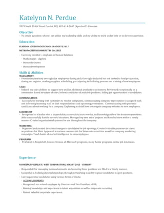 Katelynn N. Perdue
2029 South 194th Street,Omaha,NE | 402-614-3667 | kperdue21@me.com
Objective
· To obtain a position where I can utilize my leadership skills and my ability to work under little or nodirect supervision.
Education
ELKHORNSOUTH HIGH SCHOOLGRADUATE 2012
METROPOLITIANCOMMUNITTY COLLEGE
· Currently enrolled – emphasis in Human Relations
· Mathematics - algebra
· Human Relations
· Human Development
Skills & Abilities
MANAGEMENT
· Provided supervisory oversight for employees during shift.Oversight included but not limited to food preparation,
closing out register, stocking supplies, scheduling, participating in the hiring process and training of new employees.
SALES
· Utilized my sales abilities to suggest newand/or additional products to customers. Performed exceptionally on a
commission based structure of sales. Inform candidates of available positions. Selling job opportunities to candidates.
COMMUNICATION
· Successfulin working with customers to resolve complaints, communicating company expectations to assigned staff,
and informing incoming staff on shift responsibilities and upcoming promotions. Communicating with potential
candidates about working for a company. Explaining in detailhow to navigate company websites to new employees.
LEADERSHIP
· Recognized as a leader who is dependable,accountable,trust-worthy, and knowledgeable of the business operations.
Able to successfully handle stressfulsituations. Managed my own set of projects and handled them within a timely
manner.Created organizational systems for use throughout the company.
MARKETING
· Organized and created direct mail merges to candidates for job openings. Created valuable processes in talent
acquisitions for West. Appeared in various commercials for Veterans career fairs as well as company marketing
campaigns. Teach basics of market intelligence to newemployees.
PROGRAMS
· Proficient in PeopleSoft, Concur, Kronos, all Microsoft programs, many Adobe programs, online job databases.
Experience
SOURCING SPECIALIST | WEST CORPORATION | AUGUST 2013 –CURRENT
· Responsible for managing personalaccounts and ensuring those positions are filled in a timely manner.
· Successful in building client relationships through networking in order to place candidates in open positions.
· Canvas potential candidates using various forms of media
· ACCOMPLISHMENTS
· Recognized as a valued employee by Directors and Vice President of HR.
· Gaining knowledge and experience in talent acquisition as well as corporate recruiting.
· Gained valuable corporate experience.
 