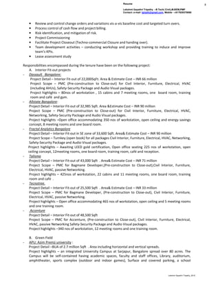 Resume
Lekshmi Gayathri Tripathy –B Tech( Civil),M.BEM,PMP
Contact: e-mail- lgtrpth@gmail.com, Mobile - +917829379080
2
Lekshmi Gayathri Tripathy_2016
• Review and control change orders and variations vis-a-vis baseline cost and targeted turn overs.
• Process control of cash flow and project billing.
• Risk identification, and mitigation of risk.
• Project Commissioning
• Facilitate Project Closeout (Techno-commercial Closure and handing over).
• Team development activities – conducting workshop and providing training to induce and improve
team’s KPIs.
• Lease assessment study
Responsibilities encompassed during the tenure have been on the following project:
A. Interior Fit-out projects
- Dassault Bangalore:
Project Detail – Interior Fit-out of 22,000SqFt. Area & Estimate Cost – INR 66 million
Project Scope – PMC (Pre-construction to Close-out) for Civil Interior, Furniture, Electrical, HVAC
(including AHUs), Safety-Security Package and Audio Visual packages.
Project highlights – 80nos of workstation , 15 cabins and 7 meeting rooms, one board room, training
room and café and gym.
- Allstate Bangalore:
Project Detail – Interior Fit-out of 32,985 Sqft. Area &Estimate Cost – INR 90 million
Project Scope – PMC (Pre-construction to Close-out) for Civil Interior, Furniture, Electrical, HVAC,
Networking, Safety-Security Package and Audio Visual packages.
Project highlights –Open office accommodating 350 nos of workstation, open ceiling and energy savings
concept, 8 meeting rooms and one board room.
- Fractal Analytics Bangalore
Project Detail – Interior Fit-out in SE zone of 33,600 Sqft. Area& Estimate Cost – INR 90 million
Project Scope – Turnkey (open book) for all packages Civil Interior, Furniture, Electrical, HVAC, Networking,
Safety-Security Package and Audio Visual packages.
Project highlights – Awaiting LEED gold certification, Open office seating 225 nos of workstation, open
ceiling concept, 12meeting rooms, one board room, training room, café and reception.
- Talisma
Project Detail – Interior Fit-out of 43,000 Sqft . Area& Estimate Cost – INR 71 million
Project Scope – PMC for Bagmane Developer,(Pre-construction to Close-out),Civil Interior, Furniture,
Electrical, HVAC, passive Networking.
Project highlights – 425nos of workstation, 22 cabins and 11 meeting rooms, one board room, training
room and café .
- Tecnotree.
Project Detail – Interior Fit-out of 25,500 Sqft . Area& Estimate Cost – INR 33 million
Project Scope – PMC for Bagmane Developer, (Pre-construction to Close-out), Civil Interior, Furniture,
Electrical, HVAC, passive Networking.
Project highlights – Open office accommodating 465 nos of workstation, open ceiling and 5 meeting rooms
and one training room.
- Accenture
Project Detail – Interior Fit-out of 48,500 Sqft
Project Scope – PMC for Accenture, (Pre-construction to Close-out), Civil Interior, Furniture, Electrical,
HVAC, passive Networking Safety-Security Package and Audio Visual packages.
Project highlights –340 nos of workstation, 12 meeting rooms and one training room.
B. Green Field
- APU: Azim Premji university :
Project Detail –BUA of 2.7 million Sqft . Area including horizontal and vertical spreads.
Project highlights – an integrated University Campus at Sarjapur, Bangalore spread over 80 acres. The
Campus will be self-contained having academic spaces, faculty and staff offices, Library, auditorium,
amphitheater, sports complex (outdoor and indoor games), Surface and covered parking, a school
 