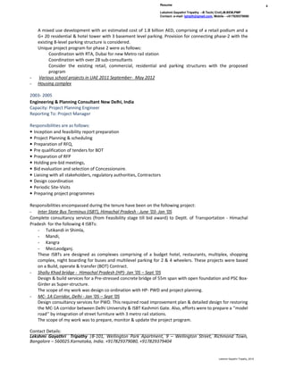 Resume
Lekshmi Gayathri Tripathy –B Tech( Civil),M.BEM,PMP
Contact: e-mail- lgtrpth@gmail.com, Mobile - +917829379080
4
Lekshmi Gayathri Tripathy_2016
A mixed use development with an estimated cost of 1.8 billion AED, comprising of a retail podium and a
G+ 20 residential & hotel tower with 3 basement level parking. Provision for connecting phase-2 with the
existing 8-level parking structure is considered.
Unique project program for phase 2 were as follows:
Coordination with RTA, Dubai for new Metro rail station
Coordination with over 28 sub-consultants
Consider the existing retail, commercial, residential and parking structures with the proposed
program
- Various school projects in UAE 2011 September- May 2012
- Housing complex
2003- 2005
Engineering & Planning Consultant New Delhi, India
Capacity: Project Planning Engineer
Reporting To: Project Manager
Responsibilities are as follows:
• Inception and feasibility report preparation
• Project Planning & scheduling
• Preparation of RFQ,
• Pre qualification of tenders for BOT
• Preparation of RFP
• Holding pre-bid meetings,
• Bid evaluation and selection of Concessionaire.
• Liaising with all stakeholders, regulatory authorities, Contractors
• Design coordination
• Periodic Site-Visits
• Preparing project programmes
Responsibilities encompassed during the tenure have been on the following project:
- Inter State Bus Terminus (ISBT), Himachal Pradesh - June ’03- Jan ‘05
Complete consultancy services (from Feasibility stage till bid award) to Deptt. of Transportation - Himachal
Pradesh for the following 4 ISBTs:
- Tutikandi in Shimla,
- Mandi,
- Kangra
- MecLeodganj.
These ISBTs are designed as complexes comprising of a budget hotel, restaurants, multiplex, shopping
complex, night boarding for buses and multilevel parking for 2 & 4 wheelers. These projects were based
on a Build, operate & transfer (BOT) Contract.
- Shallu Khad bridge - Himachal Pradesh (HP)- Jan ’05 – Sept ‘05
Design & build services for a Pre-stressed concrete bridge of 55m span with open foundation and PSC Box-
Girder as Super-structure.
The scope of my work was design co ordination with HP- PWD and project planning.
- MC- 1A Corridor, Delhi - Jan ’05 – Sept ‘05
Design consultancy services for PWD. This required road improvement plan & detailed design for restoring
the MC-1A corridor between Delhi University & ISBT Kashmiri Gate. Also, efforts were to prepare a ‘’model
road’’ by integration of street furniture with 3 metro rail stations.
The scope of my work was to prepare, monitor & update the project program.
Contact Details:
Lekshmi Gayathri Tripathy |B-101, Wellington Park Apartment, 9 – Wellington Street, Richmond Town,
Bangalore – 560025.Karnataka, India. +917829379080, +917829379404
 