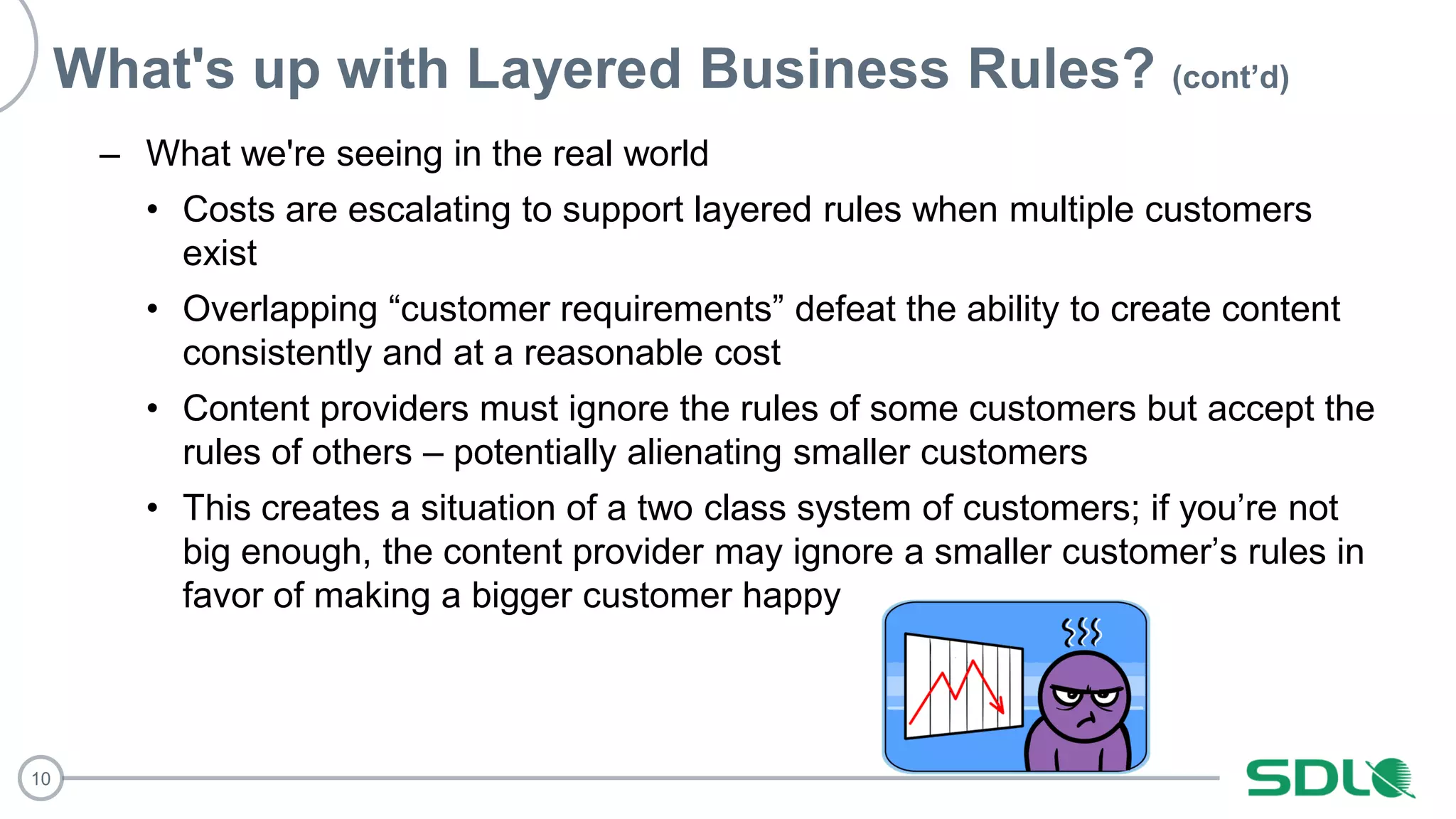 10
What's up with Layered Business Rules? (cont’d)
– What we're seeing in the real world
• Costs are escalating to support layered rules when multiple customers
exist
• Overlapping “customer requirements” defeat the ability to create content
consistently and at a reasonable cost
• Content providers must ignore the rules of some customers but accept the
rules of others – potentially alienating smaller customers
• This creates a situation of a two class system of customers; if you’re not
big enough, the content provider may ignore a smaller customer’s rules in
favor of making a bigger customer happy
 