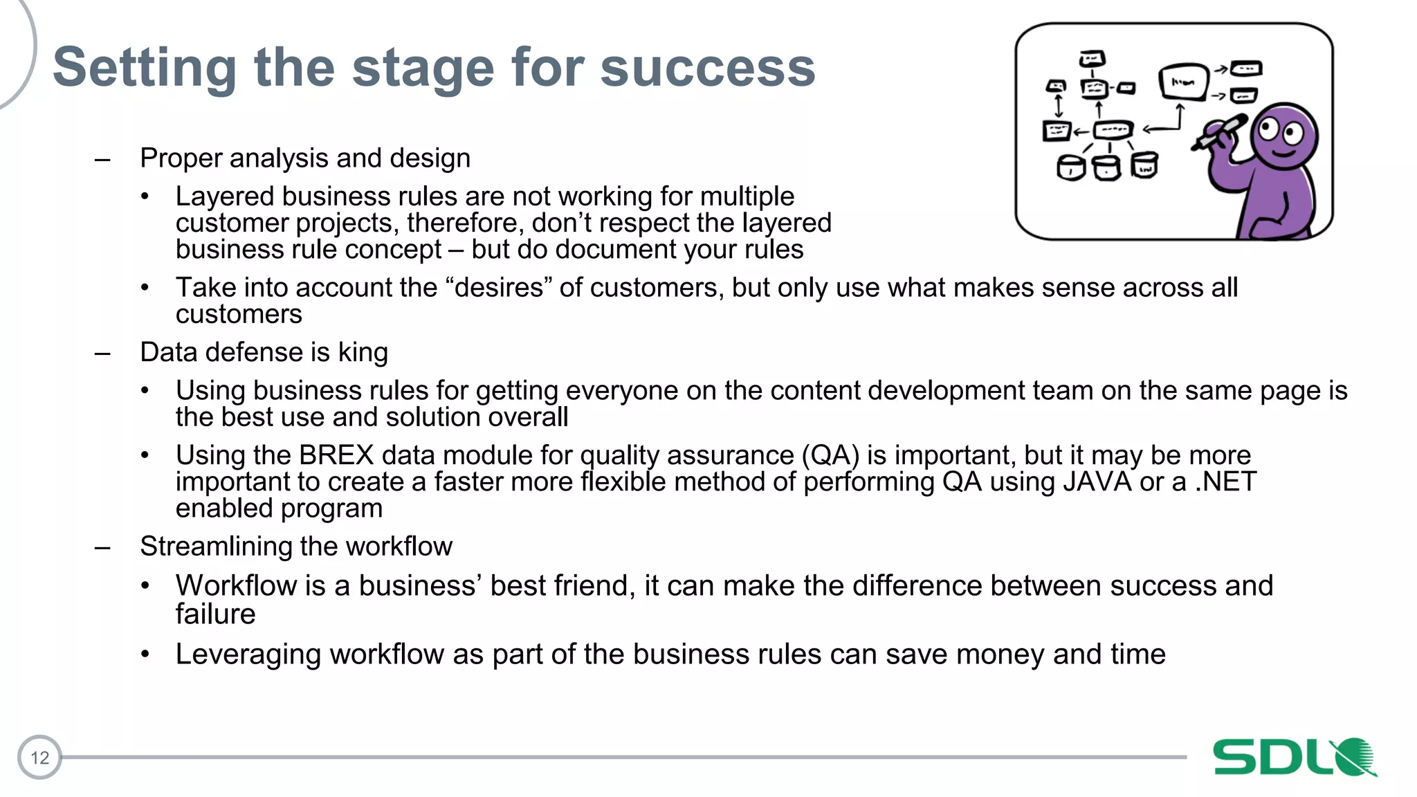 12
Setting the stage for success
– Proper analysis and design
• Layered business rules are not working for multiple
customer projects, therefore, don’t respect the layered
business rule concept – but do document your rules
• Take into account the “desires” of customers, but only use what makes sense across all
customers
– Data defense is king
• Using business rules for getting everyone on the content development team on the same page is
the best use and solution overall
• Using the BREX data module for quality assurance (QA) is important, but it may be more
important to create a faster more flexible method of performing QA using JAVA or a .NET
enabled program
– Streamlining the workflow
• Workflow is a business’ best friend, it can make the difference between success and
failure
• Leveraging workflow as part of the business rules can save money and time
 