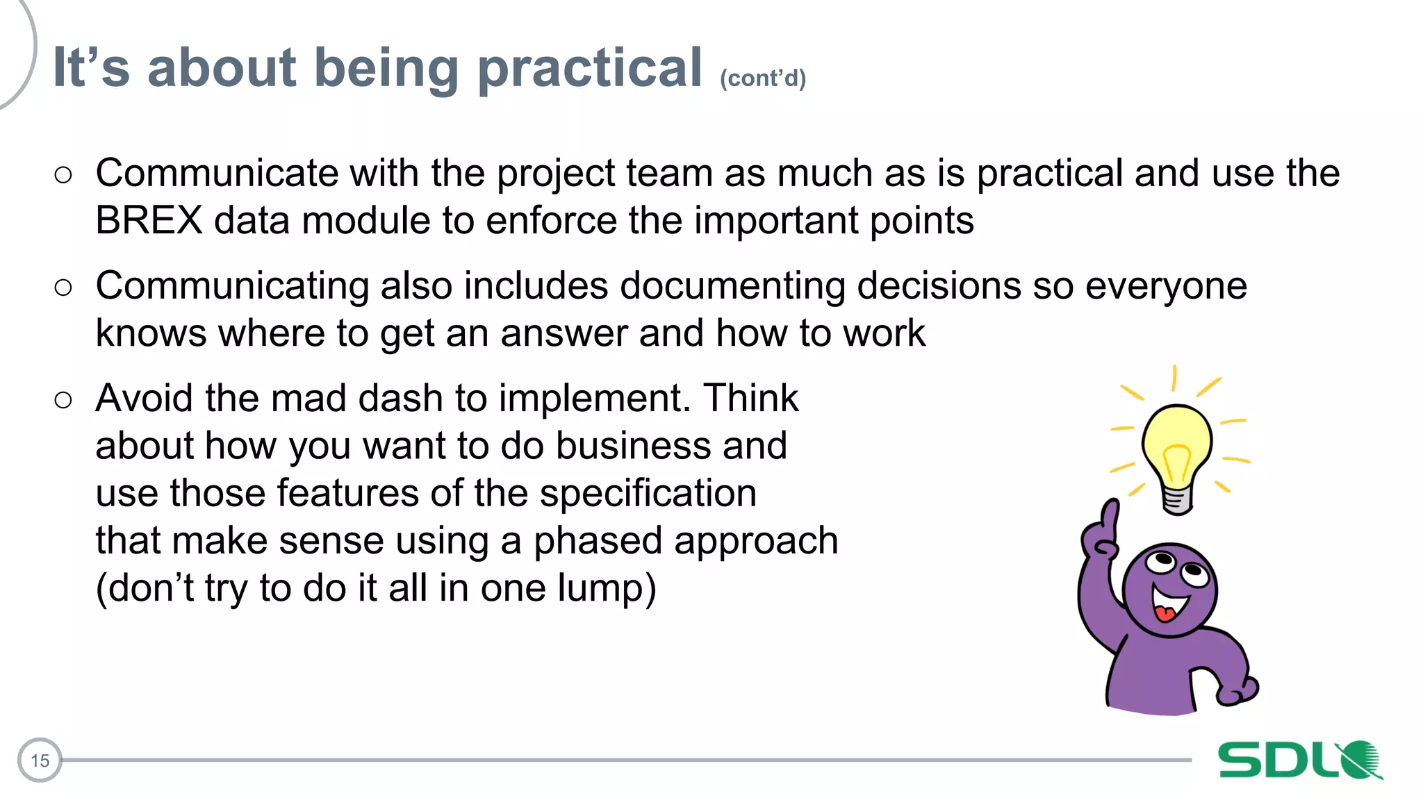 15
It’s about being practical (cont’d)
○ Communicate with the project team as much as is practical and use the
BREX data module to enforce the important points
○ Communicating also includes documenting decisions so everyone
knows where to get an answer and how to work
○ Avoid the mad dash to implement. Think
about how you want to do business and
use those features of the specification
that make sense using a phased approach
(don’t try to do it all in one lump)
 