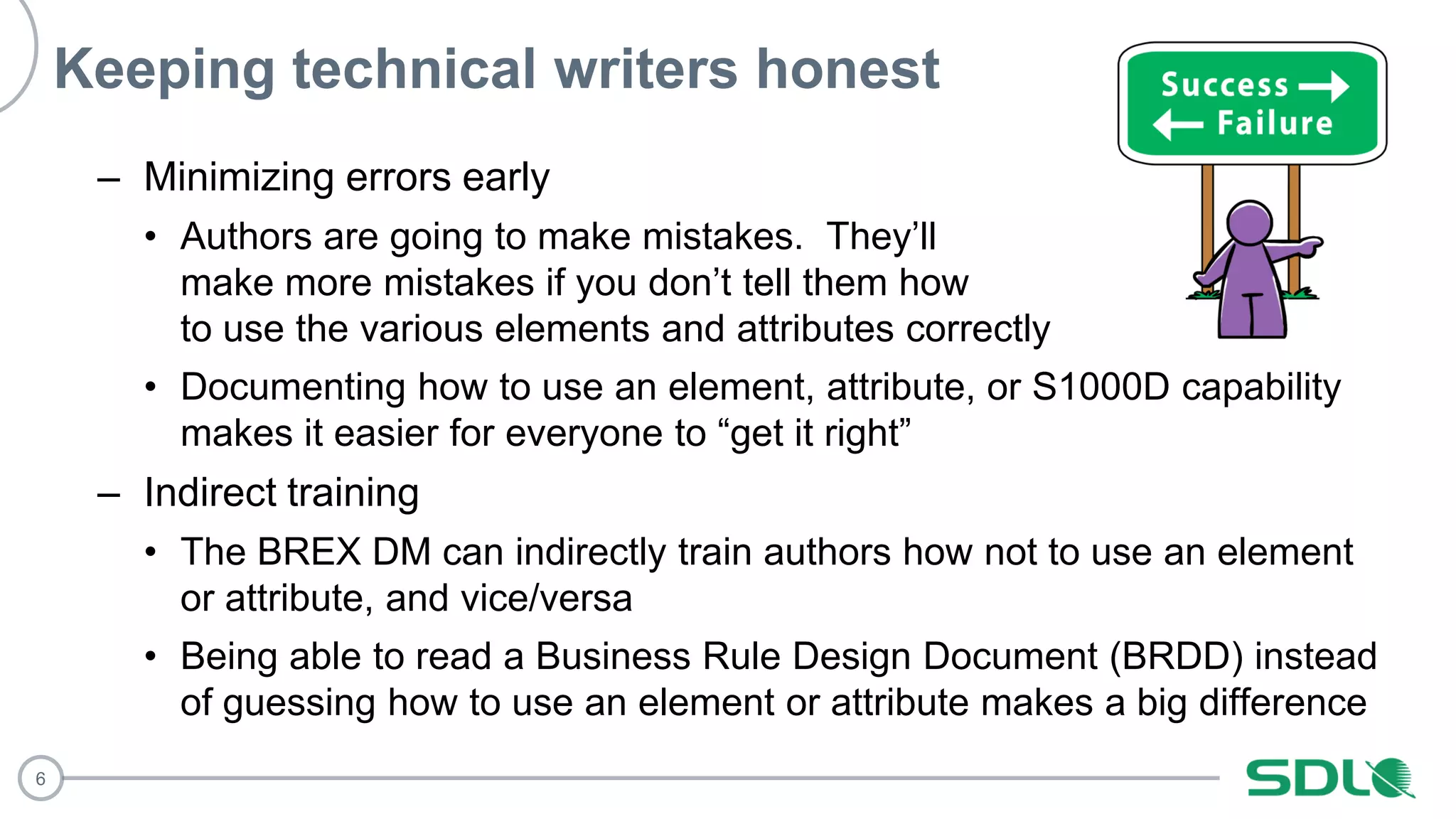 6
Keeping technical writers honest
– Minimizing errors early
• Authors are going to make mistakes. They’ll
make more mistakes if you don’t tell them how
to use the various elements and attributes correctly
• Documenting how to use an element, attribute, or S1000D capability
makes it easier for everyone to “get it right”
– Indirect training
• The BREX DM can indirectly train authors how not to use an element
or attribute, and vice/versa
• Being able to read a Business Rule Design Document (BRDD) instead
of guessing how to use an element or attribute makes a big difference
 