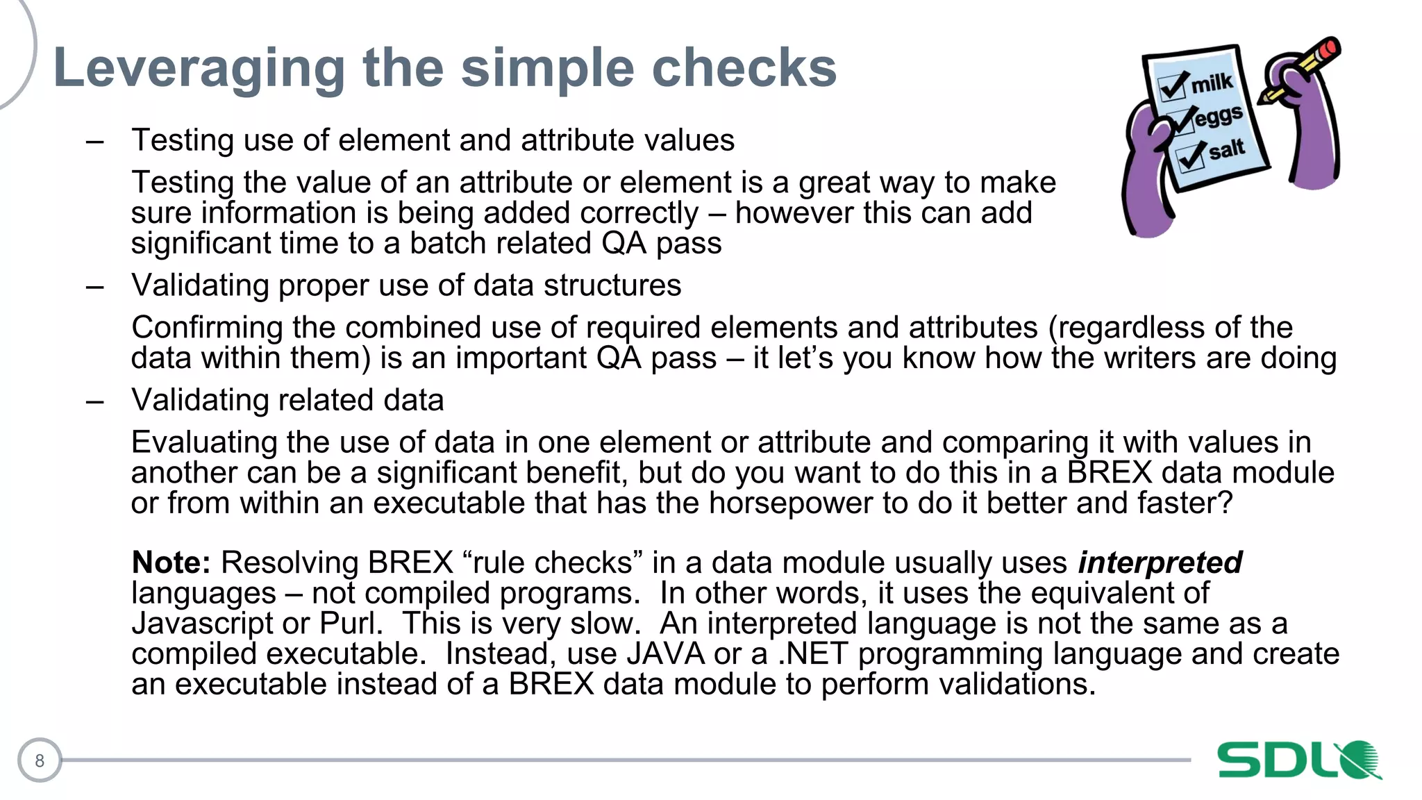 8
Leveraging the simple checks
– Testing use of element and attribute values
Testing the value of an attribute or element is a great way to make
sure information is being added correctly – however this can add
significant time to a batch related QA pass
– Validating proper use of data structures
Confirming the combined use of required elements and attributes (regardless of the
data within them) is an important QA pass – it let’s you know how the writers are doing
– Validating related data
Evaluating the use of data in one element or attribute and comparing it with values in
another can be a significant benefit, but do you want to do this in a BREX data module
or from within an executable that has the horsepower to do it better and faster?
Note: Resolving BREX “rule checks” in a data module usually uses interpreted
languages – not compiled programs. In other words, it uses the equivalent of
Javascript or Purl. This is very slow. An interpreted language is not the same as a
compiled executable. Instead, use JAVA or a .NET programming language and create
an executable instead of a BREX data module to perform validations.
 