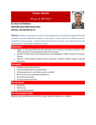 Career Details
‫دمہ‬ ‫دے‬ ‫تر‬ ‫سفر‬ ‫ژوند‬ ‫د‬
Dr. Ikram Ur Rahman
Mohallah Qazi BaBa Kanju Swat
Cell No: +92 346 855 22 13
Mission: Healthy and prosperous society, social uplift based on participatory approach through
activation of stake mobilization keeping in view gender, social, cultural and ethnical resource
utilization to ensure proper implementation of the policies at gross root which ascertain the
achievement of sustainable development goals.
Education
1. Degree in Pharmacy (Pharm-D) with distinction from University of Peshawar (Session 1985-
1989) specialized in Pharmacognosy (Phyto-Pharmacology).
2. Bachelor of Science (B.Sc) with Zoology, Botany and Geography in 1984, University of Peshawar
Pakistan
3. Diploma in Homoeopathic Medical System specialized in Materia- Medica (organic medicinal
botanicals).
Strengths
1. Adapted to work under pressure.
2. Committed & Devoted for assigned duties.
3. Working experience in multi donor projects and NGO.
4. Belief to do best for sustainable development.
5. No professional jealousy
6. Time and promise restricted
Weaknesses
1. Workaholic.
2. Perfectionist.
3. Occasionally emotional.
Communication Skill
Ability to listen, speak and write in PUSHTO, URDU, ENGLISH, PERSIAN, Fair in ARABIC.
 