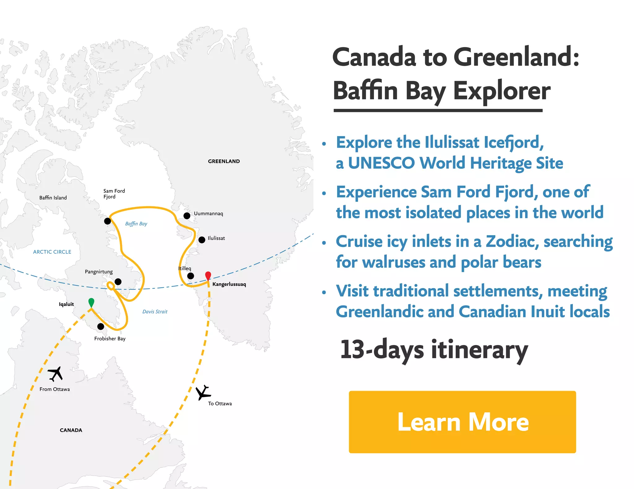 Canada to Greenland:
Baffin Bay Explorer
•	 Explore the Ilulissat Icefjord, 				
a UNESCO World Heritage Site
•	 Experience Sam Ford Fjord, one of 	
the most isolated places in the world
•	 Cruise icy inlets in a Zodiac, searching
for walruses and polar bears
•	 Visit traditional settlements, meeting
Greenlandic and Canadian Inuit locals
13-days itinerary
GREENLAND
CANADA
Kangerlussuaq
To Ottawa
From Ottawa
Iqaluit
Pangnirtung
Sam Ford
FjordBaffin Island
Uummannaq
Frobisher Bay
Ilulissat
Itilleq
ARCTIC CIRCLE
Baffin Bay
Davis Strait
Learn More
 