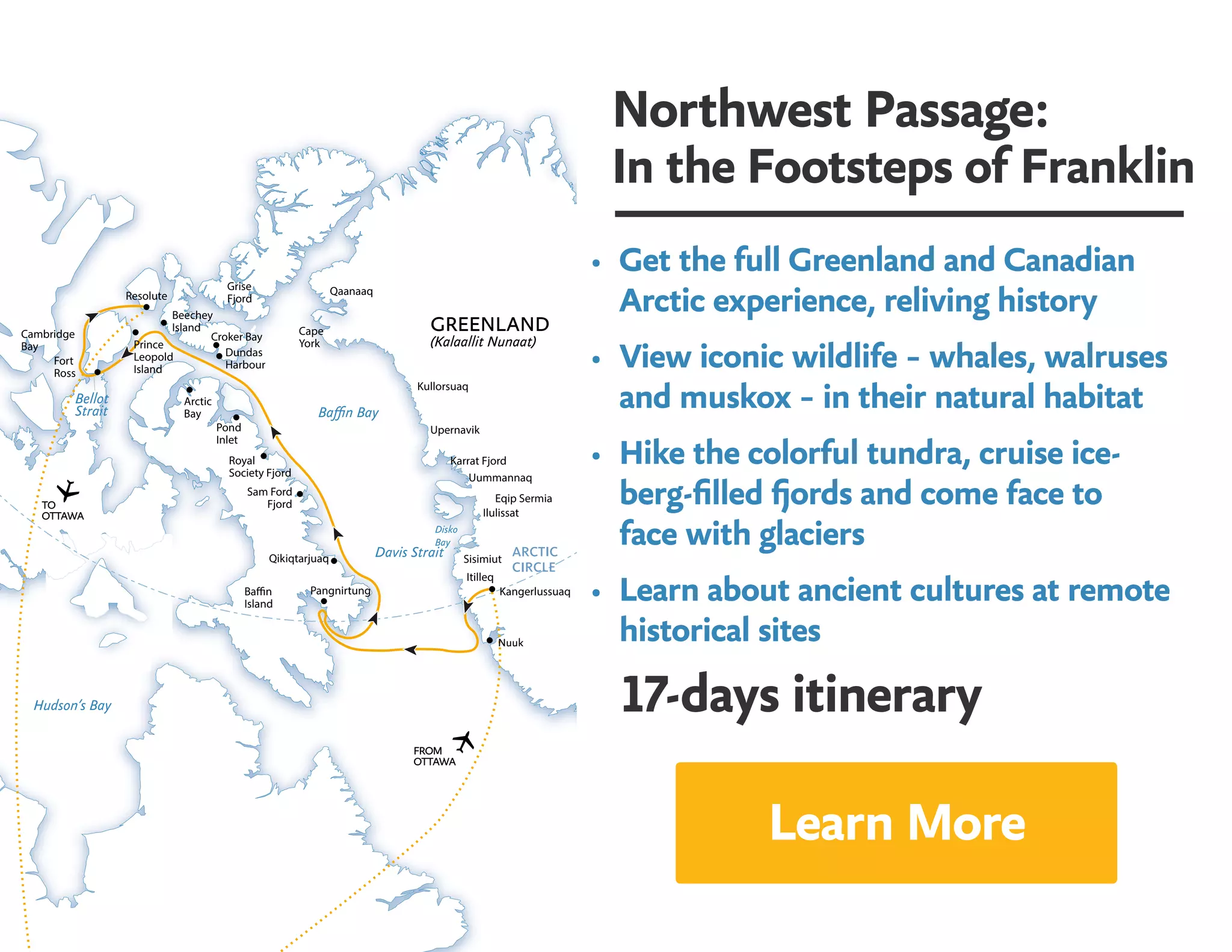 Northwest Passage:
In the Footsteps of Franklin
•	 Get the full Greenland and Canadian
Arctic experience, reliving history
•	 View iconic wildlife – whales, walruses
and muskox – in their natural habitat
•	 Hike the colorful tundra, cruise ice-
berg-filled fjords and come face to 	
face with glaciers
•	 Learn about ancient cultures at remote
historical sites
17-days itinerary
Resolute
Beechey
Island
Grise
Fjord
Croker Bay
Dundas
Harbour
Cambridge
Bay
Fort
Ross
Prince
Leopold
Island
Pond
Inlet
FROM
OTTAWA
Baffin Bay
Davis Strait
Hudson’s Bay
GREENLAND
(Kalaallit Nunaat)
Bellot
Strait
Itilleq
Sisimiut
Kangerlussuaq
Ilulissat
Uummannaq
Baffin
Island
Karrat Fjord
Upernavik
TO
OTTAWA
Eqip Sermia
Kullorsuaq
Cape
York
Qaanaaq
Nuuk
Arctic
Bay
Royal
Society Fjord
Sam Ford
Fjord
Qikiqtarjuaq
Pangnirtung
Disko
Bay
Learn More
 