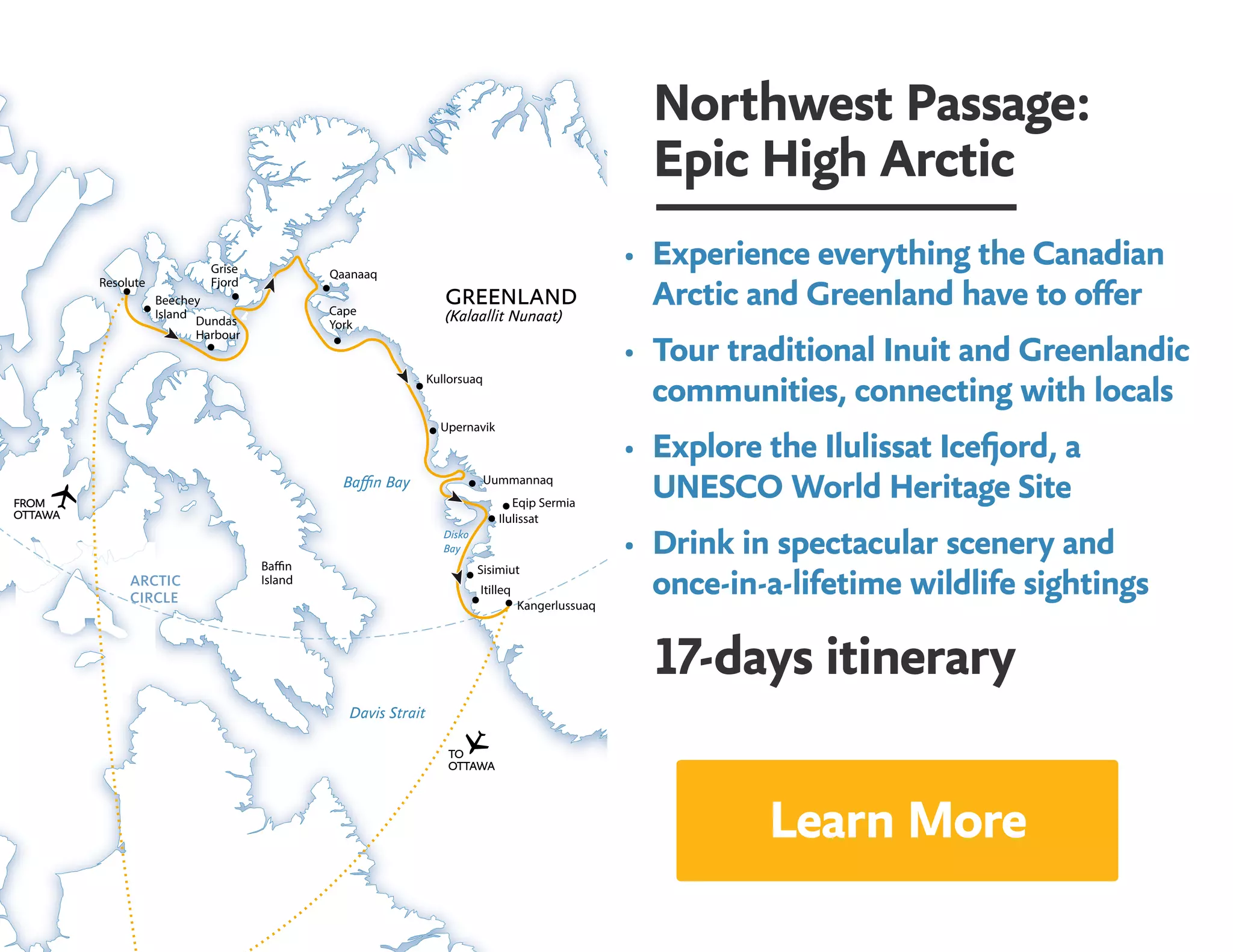 Northwest Passage:
Epic High Arctic
•	 Experience everything the Canadian
Arctic and Greenland have to offer
•	 Tour traditional Inuit and Greenlandic
communities, connecting with locals
•	 Explore the Ilulissat Icefjord, a 			
UNESCO World Heritage Site
•	 Drink in spectacular scenery and 			
once-in-a-lifetime wildlife sightings
17-days itinerary
Resolute
Beechey
Island
Grise
Fjord
Dundas
Harbour
FROM
OTTAWA
Baffin Bay
Davis Strait
Itilleq
Sisimiut
Kangerlussuaq
Ilulissat
Uummannaq
Baffin
Island
Upernavik
TO
OTTAWA
Eqip Sermia
Kullorsuaq
Cape
York
Qaanaaq
Disko
Bay
GREENLAND
(Kalaallit Nunaat)
Learn More
 