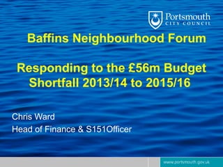 Baffins Neighbourhood Forum

 Responding to the £56m Budget
  Shortfall 2013/14 to 2015/16

Chris Ward
Head of Finance & S151Officer
 