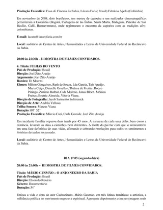 Produção Executiva: Casa de Cinema da Bahia, Lázaro Faria( Brasil) Fabrício Apolo (Colômbia)

Em novembro de 2008, dois brasileiros, um mestre de capoeira e um realizador cinematográfico,
percorreram à Colombia (Bogotá, Cartagena de las Índias, Santa Marta, Malagana, Palenke de San
Basílio, Calli, Buenaventura), onde registraram o encontro da capoeira com as tradições afro-
colombianas.

E-mail: lazaro@lazarofaria.com.br

Local: auditório do Centro de Artes, Humanidades e Letras da Universidade Federal do Recôncavo
da Bahia.


20:00 às 21:30h – II MOSTRA DE FILMES CONVIDADOS.

4. Título: FILHAS DO VENTO
País de Produção: Brasil
Direção: Joel Zito Araújo
Argumento: Joel Zito Araújo
Roteiro: Di Moretti
Elenco: Milton Gonçalves, Ruth de Souza, Léa Garcia, Taís Araújo,
         Maria Ceiça, Danielle Ornellas, Thalma de Freitas, Rocco
         Pitanga, Zózimo Bulbul, Cida Moreno, Jonas Bloch, Mônica
         Freitas, Beatriz Almeida, Vitória Viana.
Direção de Fotografia: Jacob Sarmento Solitrenick
Direção de Arte: Andréa Velloso
Trilha Sonora: Marcus Viana
Duração:107’ 52’’
Produção Executiva: Márcio Curi, Carla Gomide, Joel Zito Araújo

Um incidente familiar separou duas irmãs por 45 anos. A natureza de cada uma delas, bem como a
distância, levaram as duas a caminhos bem diferentes. A morte do pai faz com que se reencontrem
em uma fase definitiva de suas vidas, aflorando e cobrando resoluções para todos os sentimentos e
histórias deixados no passado.

Local: auditório do Centro de Artes, Humanidades e Letras da Universidade Federal do Recôncavo
da Bahia.



                                    DIA 17.05 (segunda-feira)

20:00 às 21:00h – III MOSTRA DE FILMES CONVIDADOS.

Título: MÁRIO GUSMÃO – O ANJO NEGRO DA BAHIA
País de Produção: Brasil
Direção: Elson do Rosário
Gênero: Documentário
Duração: 54’

Enfoca a vida e obra do ator Cachoeirano, Mário Gusmão, em três linhas temáticas: a artística, a
militância política no movimento negro e a espiritual. Apresenta depoimentos com personagens reais
                                                                                               2
 