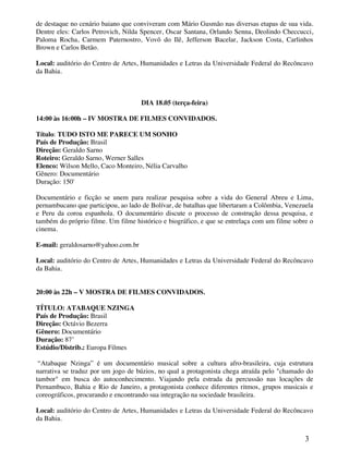 de destaque no cenário baiano que conviveram com Mário Gusmão nas diversas etapas de sua vida.
Dentre eles: Carlos Petrovich, Nilda Spencer, Oscar Santana, Orlando Senna, Deolindo Checcucci,
Paloma Rocha, Carmem Paternostro, Vovô do Ilê, Jefferson Bacelar, Jackson Costa, Carlinhos
Brown e Carlos Betão.

Local: auditório do Centro de Artes, Humanidades e Letras da Universidade Federal do Recôncavo
da Bahia.



                                    DIA 18.05 (terça-feira)

14:00 às 16:00h – IV MOSTRA DE FILMES CONVIDADOS.

Título: TUDO ISTO ME PARECE UM SONHO
País de Produção: Brasil
Direção: Geraldo Sarno
Roteiro: Geraldo Sarno, Werner Salles
Elenco: Wilson Mello, Caco Monteiro, Nélia Carvalho
Gênero: Documentário
Duração: 150'

Documentário e ficção se unem para realizar pesquisa sobre a vida do General Abreu e Lima,
pernambucano que participou, ao lado de Bolívar, de batalhas que libertaram a Colômbia, Venezuela
e Peru da coroa espanhola. O documentário discute o processo de construção dessa pesquisa, e
também do próprio filme. Um filme histórico e biográfico, e que se entrelaça com um filme sobre o
cinema.

E-mail: geraldosarno@yahoo.com.br

Local: auditório do Centro de Artes, Humanidades e Letras da Universidade Federal do Recôncavo
da Bahia.


20:00 às 22h – V MOSTRA DE FILMES CONVIDADOS.

TÍTULO: ATABAQUE NZINGA
País de Produção: Brasil
Direção: Octávio Bezerra
Gênero: Documentário
Duração: 87’
Estúdio/Distrib.: Europa Filmes

 “Atabaque Nzinga” é um documentário musical sobre a cultura afro-brasileira, cuja estrutura
narrativa se traduz por um jogo de búzios, no qual a protagonista chega atraída pelo "chamado do
tambor" em busca do autoconhecimento. Viajando pela estrada da percussão nas locações de
Pernambuco, Bahia e Rio de Janeiro, a protagonista conhece diferentes ritmos, grupos musicais e
coreográficos, procurando e encontrando sua integração na sociedade brasileira.

Local: auditório do Centro de Artes, Humanidades e Letras da Universidade Federal do Recôncavo
da Bahia.


                                                                                              3
 
