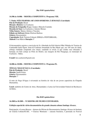 Dia 19.05 (quarta-feira)


14:30h às 16:00h – MOSTRA COMPETITIVA / Programa VIII.

7. Título: MÃE FILHINHA 105 ANOS OFERENDA À IEMANJÁ (Convidado)
País de Produção: Brasil
Direção e Roteiro: Lu Cachoeira
Direção de Fotografia: Roque Araújo e Marcelo Coutinho
Desenho de Som: Lu Cachoeira e Antonio Moraes
Trlha Sonora: Mateus Aleluia e Tincoães
Edição em Software Livre: Elielson Barbosa
Gênero: Documentário
Coprodução: Rede Terreiro Cultural, DIMAS e PONTOBRASIL.
Makeof: Ivan Márcio Duração: 5’


O documentário registra a convicção de fé e liberdade da Griô Ialorixá Mãe Filhinha do Terreiro de
Candomblé Italiê Ogum. Irmã da Confraria Irmandade da Boa Morte que, aos 105 anos de idade,
esbanja vitalidade cumprindo seus rituais, saudando os orixás. E que conduz suas oferendas à
Iemanjá, em belo cortejo ao Porto de Dentro, nas margens do Rio Paraguaçu, no município de
Cachoeira – Bahia.

E-mail: luiz.cachoeira@gmail.com


16:00h às 18:00h – MOSTRA COMPETITIVA / Programa IX.

TÍTULO: NEGO D’ÁGUA (Convidado)
País de Produção: Brasil
Direção: Saullo Farias
Gênero: Documentário
Duração: 7'

O mito do Nego D'Agua é reiventado na história de vida de um jovem capoeirista da Chapada
Diamantina.

Local: auditório do Centro de Artes, Humanidades e Letras da Universidade Federal do Recôncavo
da Bahia.



                                     Dia 20.05 (quinta-feira)

16:30H às 18:30H – VI MOSTRA DE FILMES CONVIDADOS.

Exibição especial de vários documentários do grande cineasta cubano Santiago Alvarez.

Participação: • Lazara Herrera – diretora da Oficina de Documentarios Santiago Alvarez do Instituto
de Cinema Cubano/ICAIC. • Clarisse Montuano – cineasta brasileira, I premiada no Festival
                                                                                                4
 