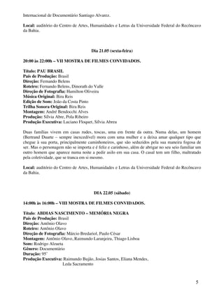 Internacional de Documentário Santiago Alvarez.

Local: auditório do Centro de Artes, Humanidades e Letras da Universidade Federal do Recôncavo
da Bahia.



                                      Dia 21.05 (sexta-feira)

20:00 às 22:00h – VII MOSTRA DE FILMES CONVIDADOS.

Título: PAU BRASIL
País de Produção: Brasil
Direção: Fernando Belens
Roteiro: Fernando Belens, Dinorath do Valle
Direção de Fotografia: Hamilton Oliveira
Música Original: Bira Reis
Edição de Som: João da Costa Pinto
Trilha Sonora Original: Bira Reis
Montagem: André Bendocchi Alves
Produção: Sílvia Abre, Pola Ribeiro
Produção Executiva: Luciano Floquet, Sílvia Abreu

Duas famílias vivem em casas rudes, toscas, uma em frente da outra. Numa delas, um homem
(Bertrand Duarte – sempre inexcedível) mora com uma mulher e a deixa amar qualquer tipo que
chegue à sua porta, principalmente caminhoneiros, que são seduzidos pela sua maneira fogosa de
ser. Mas o personagem não se importa e é feliz e carinhoso, além de abrigar no seu seio familiar um
outro homem que aparece numa noite a pedir asilo em sua casa. O casal tem um filho, maltratado
pela coletividade, que se tranca em si mesmo.

Local: auditório do Centro de Artes, Humanidades e Letras da Universidade Federal do Recôncavo
da Bahia.



                                       DIA 22.05 (sábado)

14:00h às 16:00h – VIII MOSTRA DE FILMES CONVIDADOS.

Título: ABDIAS NASCIMENTO – MEMÓRIA NEGRA
País de Produção: Brasil
Direção: Antônio Olavo
Roteiro: Antônio Olavo
Direção de Fotografia: Márcio Bredariol, Paulo César
Montagem: Antônio Olavo, Raimundo Laranjeira, Thiago Lisboa
Som: Rodrigo Alzueta
Gênero: Documentário
Duração: 95’
Produção Executiva: Raimundo Bujão, Josias Santos, Eliana Mendes,
                    Leda Sacramento



                                                                                                5
 