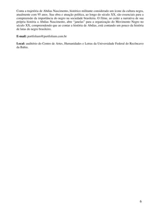 Conta a trajetória de Abdias Nascimento, histórico militante considerado um ícone da cultura negra,
atualmente com 95 anos. Sua obra e atuação política, ao longo do século XX, são essenciais para a
compreensão da importância do negro na sociedade brasileira. O filme, ao ceder a narrativa de sua
própria história a Abdias Nascimento, abre “janelas” para a organização do Movimento Negro no
século XX, compreendendo que ao contar a história de Abdias, está contando um pouco da história
de lutas do negro brasileiro.

E-mail: portfolium@portfolium.com.br

Local: auditório do Centro de Artes, Humanidades e Letras da Universidade Federal do Recôncavo
da Bahia.




                                                                                                6
 