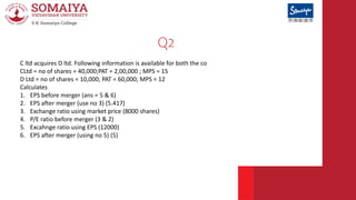 Q2
C ltd acquires D ltd. Following information is available for both the co
CLtd = no of shares = 40,000;PAT = 2,00,000 ; ...