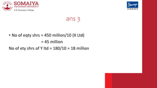 ans 3
• No of eqty shrs = 450 million/10 (X Ltd)
= 45 million
No of ety shrs of Y ltd = 180/10 = 18 million
 