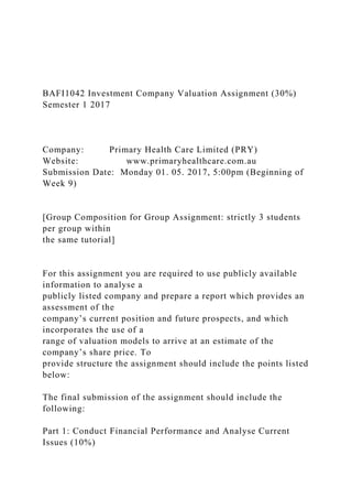 BAFI1042 Investment Company Valuation Assignment (30%)
Semester 1 2017
Company: Primary Health Care Limited (PRY)
Website: www.primaryhealthcare.com.au
Submission Date: Monday 01. 05. 2017, 5:00pm (Beginning of
Week 9)
[Group Composition for Group Assignment: strictly 3 students
per group within
the same tutorial]
For this assignment you are required to use publicly available
information to analyse a
publicly listed company and prepare a report which provides an
assessment of the
company’s current position and future prospects, and which
incorporates the use of a
range of valuation models to arrive at an estimate of the
company’s share price. To
provide structure the assignment should include the points listed
below:
The final submission of the assignment should include the
following:
Part 1: Conduct Financial Performance and Analyse Current
Issues (10%)
 