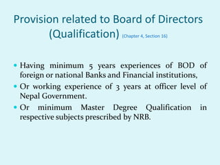 Provision related to Board of Directors
(Qualification) (Chapter 4, Section 16)
 Having minimum 5 years experiences of BOD of
foreign or national Banks and Financial institutions,
 Or working experience of 3 years at officer level of
Nepal Government.
 Or minimum Master Degree Qualification in
respective subjects prescribed by NRB.
 