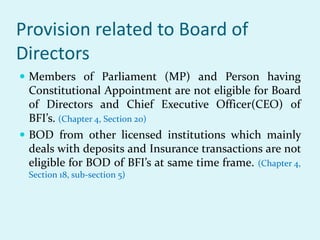 Provision related to Board of
Directors
 Members of Parliament (MP) and Person having
Constitutional Appointment are not eligible for Board
of Directors and Chief Executive Officer(CEO) of
BFI’s. (Chapter 4, Section 20)
 BOD from other licensed institutions which mainly
deals with deposits and Insurance transactions are not
eligible for BOD of BFI’s at same time frame. (Chapter 4,
Section 18, sub-section 5)
 