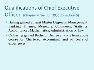 Qualifications of Chief Executive
Officer (Chapter 4, Section 29, Sub-section 5)
 Having gained at least Master Degree in Management,
Banking, Finance, Monetary, Commerce, Statistics,
Accountancy , Mathematics, Administration or Law.
 Or having gained Bachelor Degree any one from above
course or Chartered Accountant and 10 years of
experiences.
 