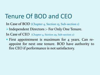 Tenure Of BOD and CEO
In Case of BOD (Chapter 4, Section 15, Sub-section 1)
Independent Directors :- For Only One Tenure.
In Case of CEO (Chapter 4, Section 29, Sub-section 2)
 First appointment is maximum for 4 years. Can re-
appoint for next one tenure. BOD have authority to
fire CEO if performance is not satisfactory.
 
