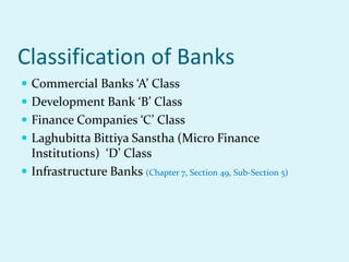 Classification of Banks
 Commercial Banks ‘A’ Class
 Development Bank ‘B’ Class
 Finance Companies ‘C’ Class
 Laghubitta Bittiya Sanstha (Micro Finance
Institutions) ‘D’ Class
 Infrastructure Banks (Chapter 7, Section 49, Sub-Section 5)
 