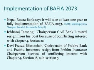 Implementation of BAFIA 2073
 Nepal Rastra Bank says it will take at least one year to
fully implementation of BAFIA 2073. (NRB spokesperson
Narayan Poudel, Bizmandu May 8)
 Ichharaj Tamang , Chairperson Civil Bank Limited
resign from his post because of conflicting interest
with Chapter 4, Section 20.
 Devi Prasad Bhattachan, Chairperson of Prabhu Bank
and Prabhu Insurance resign from Prabhu Insurance
Chairperson because of conflicting interest with
Chapter 4, Section 18, sub-section 5.
 