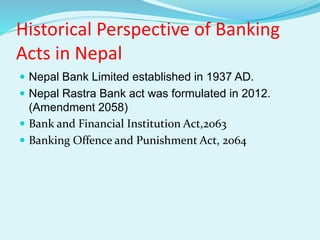 Historical Perspective of Banking
Acts in Nepal
 Nepal Bank Limited established in 1937 AD.
 Nepal Rastra Bank act was formulated in 2012.
(Amendment 2058)
 Bank and Financial Institution Act,2063
 Banking Offence and Punishment Act, 2064
 