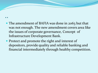 ..
 The amendment of BAFIA was done in 2063 but that
was not enough. The new amendment covers area like
the issues of corporate governance, Concept of
Infrastructure Development Bank.
 Protect and promote the right and interest of
depositors, provide quality and reliable banking and
financial intermediately through healthy competition.
 