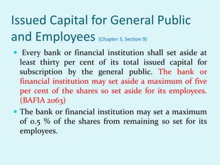 Issued Capital for General Public
and Employees (Chapter 3, Section 9)
 Every bank or financial institution shall set aside at
least thirty per cent of its total issued capital for
subscription by the general public. The bank or
financial institution may set aside a maximum of five
per cent of the shares so set aside for its employees.
(BAFIA 2063)
 The bank or financial institution may set a maximum
of 0.5 % of the shares from remaining so set for its
employees.
 
