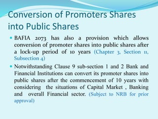 Conversion of Promoters Shares
into Public Shares
 BAFIA 2073 has also a provision which allows
conversion of promoter shares into public shares after
a lock-up period of 10 years (Chapter 3, Section 11,
Subsection 4)
 Notwithstanding Clause 9 sub-section 1 and 2 Bank and
Financial Institutions can convert its promoter shares into
public shares after the commencement of 10 years with
considering the situations of Capital Market , Banking
and overall Financial sector. (Subject to NRB for prior
approval)
 