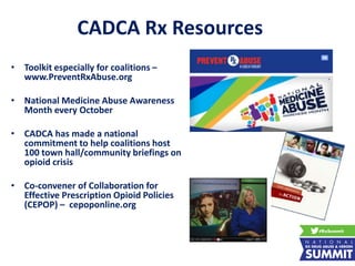 CADCA Rx Resources
• Toolkit especially for coalitions –
www.PreventRxAbuse.org
• National Medicine Abuse Awareness
Month every October
• CADCA has made a national
commitment to help coalitions host
100 town hall/community briefings on
opioid crisis
• Co-convener of Collaboration for
Effective Prescription Opioid Policies
(CEPOP) – cepoponline.org
 