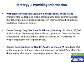 Strategy 1 Providing Information
• Woonsocket Prevention Coalition in Woonsocket, Rhode Island
implemented widespread media campaigns to raise awareness about
the dangers of prescription drug abuse in their communities utilizing
traditional and social media.
• Carter County Drug Task Force in Ashland, Kentucky distributed 35,000
Push Cards on “Preventing Abuse of Prescription and Over-the-Counter
Medications” and 35,000 Push cards distributed on “Guidelines for
Proper Disposal of Prescription Drugs.”
• Council Rock Coalition for Healthy Youth, Newtown PA debuted a PSA
at their local movie theaters to remind patrons to “Mind Your Meds” by
discouraging sharing and encouraging proper disposal.
 