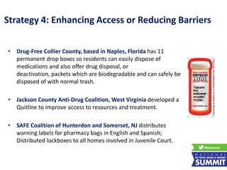 Strategy 4: Enhancing Access or Reducing Barriers
• Drug-Free Collier County, based in Naples, Florida has 11
permanent drop boxes so residents can easily dispose of
medications and also offer drug disposal, or
deactivation, packets which are biodegradable and can safely be
disposed of with normal trash.
• Jackson County Anti-Drug Coalition, West Virginia developed a
Quitline to improve access to resources and treatment.
• SAFE Coalition of Hunterdon and Somerset, NJ distributes
warning labels for pharmacy bags in English and Spanish;
Distributed lockboxes to all homes involved in Juvenile Court.
 