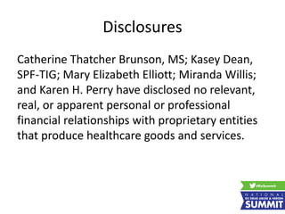Disclosures
Catherine Thatcher Brunson, MS; Kasey Dean,
SPF-TIG; Mary Elizabeth Elliott; Miranda Willis;
and Karen H. Perry have disclosed no relevant,
real, or apparent personal or professional
financial relationships with proprietary entities
that produce healthcare goods and services.
 