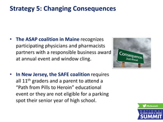 Strategy 5: Changing Consequences
• The ASAP coalition in Maine recognizes
participating physicians and pharmacists
partners with a responsible business award
at annual event and window cling.
• In New Jersey, the SAFE coalition requires
all 11th graders and a parent to attend a
“Path from Pills to Heroin” educational
event or they are not eligible for a parking
spot their senior year of high school.
 