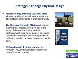 Strategy 6: Change Physical Design
• Jackson County Anti-Drug Coalition, West
Virginia purchased an incinerator to dispose
of all returned medicines in their community.
• The Cherokee Nation in Oklahoma installed
a permanent medicine drop off box in the
lobby of their police station and also
partnered with local homebuilders to ensure
that the installation of one locking medicine
cabinet is standard in every new home that is
built.
• DFC coalitions in 4 Florida counties are
giving out 40,000 drug disposal pouches as
part of a research project.
 